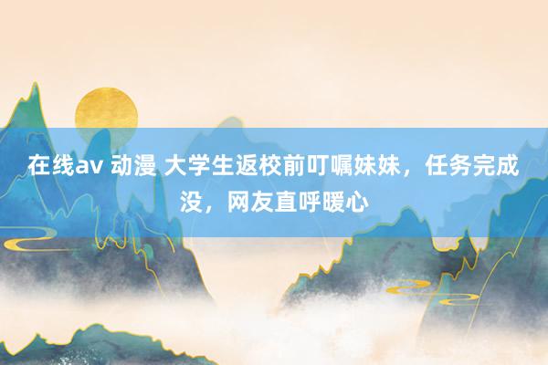 在线av 动漫 大学生返校前叮嘱妹妹，任务完成没，网友直呼暖心