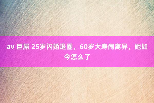 av 巨屌 25岁闪婚退圈，60岁大寿闹离异，她如今怎么了