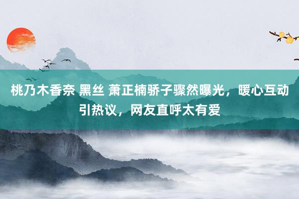 桃乃木香奈 黑丝 萧正楠骄子骤然曝光，暖心互动引热议，网友直呼太有爱