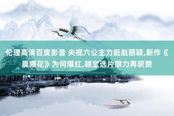 伦理高清百度影音 央视六公主力挺赵丽颖，新作《晨曦花》为何爆红，颖宝选片眼力再获赞
