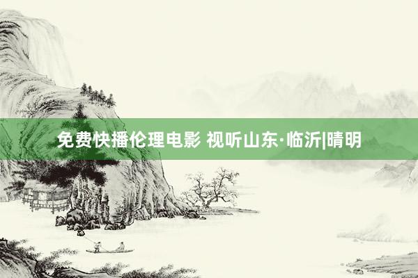 免费快播伦理电影 视听山东·临沂|晴明