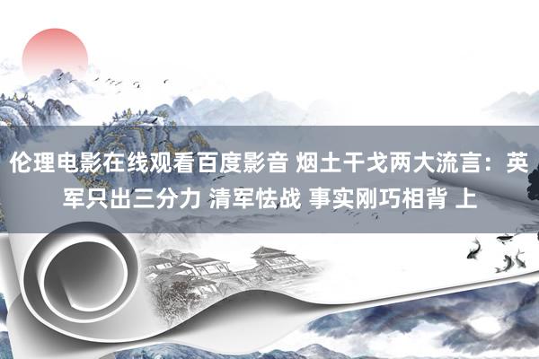 伦理电影在线观看百度影音 烟土干戈两大流言：英军只出三分力 清军怯战 事实刚巧相背 上