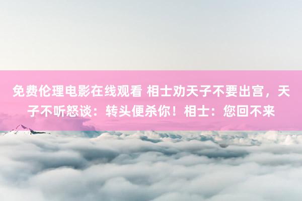 免费伦理电影在线观看 相士劝天子不要出宫，天子不听怒谈：转头便杀你！相士：您回不来