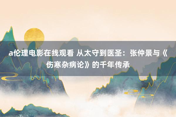 a伦理电影在线观看 从太守到医圣：张仲景与《伤寒杂病论》的千年传承