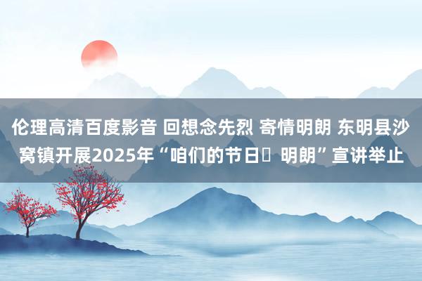 伦理高清百度影音 回想念先烈 寄情明朗 东明县沙窝镇开展2025年“咱们的节日・明朗”宣讲举止
