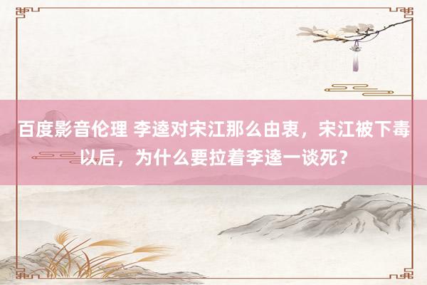 百度影音伦理 李逵对宋江那么由衷，宋江被下毒以后，为什么要拉着李逵一谈死？