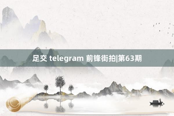 足交 telegram 前锋街拍|第63期