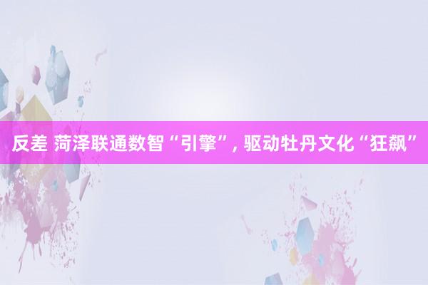 反差 菏泽联通数智“引擎”， 驱动牡丹文化“狂飙”