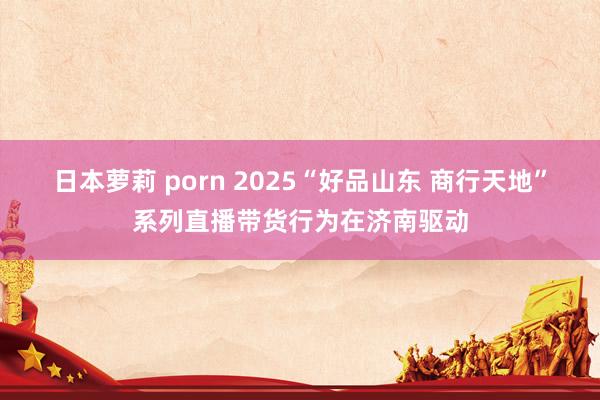 日本萝莉 porn 2025“好品山东 商行天地”系列直播带货行为在济南驱动