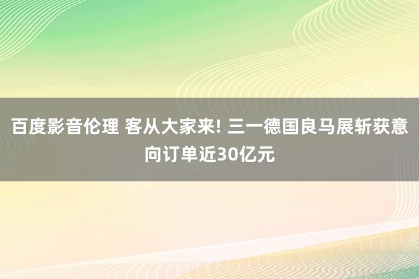 百度影音伦理 客从大家来! 三一德国良马展斩获意向订单近30亿元