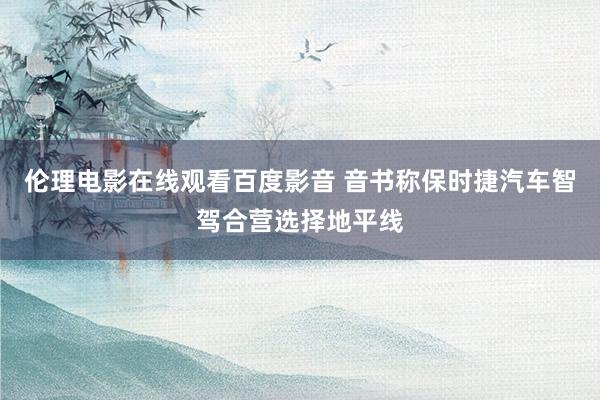 伦理电影在线观看百度影音 音书称保时捷汽车智驾合营选择地平线