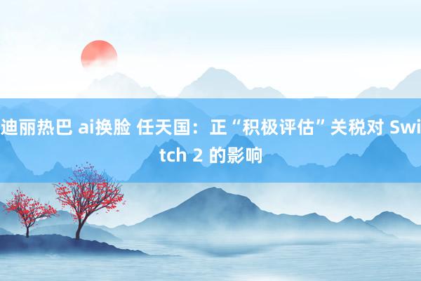 迪丽热巴 ai换脸 任天国：正“积极评估”关税对 Switch 2 的影响
