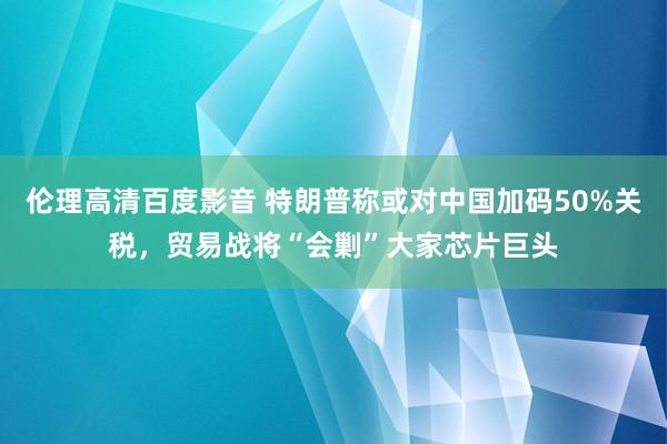 伦理高清百度影音 特朗普称或对中国加码50%关税，贸易战将“会剿”大家芯片巨头