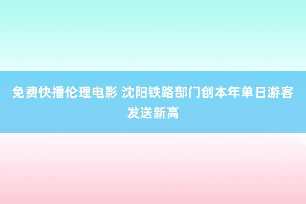 免费快播伦理电影 沈阳铁路部门创本年单日游客发送新高