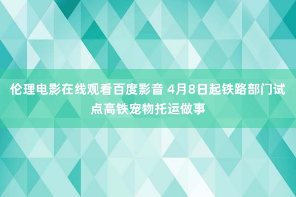 伦理电影在线观看百度影音 4月8日起铁路部门试点高铁宠物托运做事