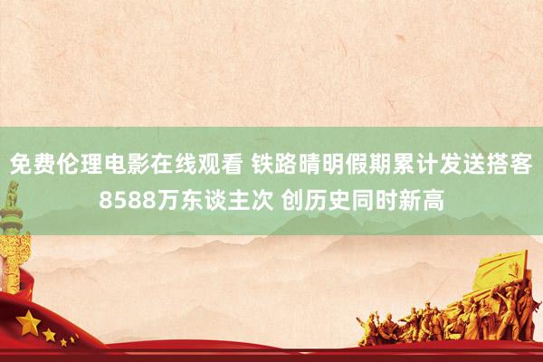 免费伦理电影在线观看 铁路晴明假期累计发送搭客8588万东谈主次 创历史同时新高