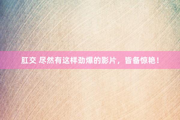 肛交 尽然有这样劲爆的影片，皆备惊艳！
