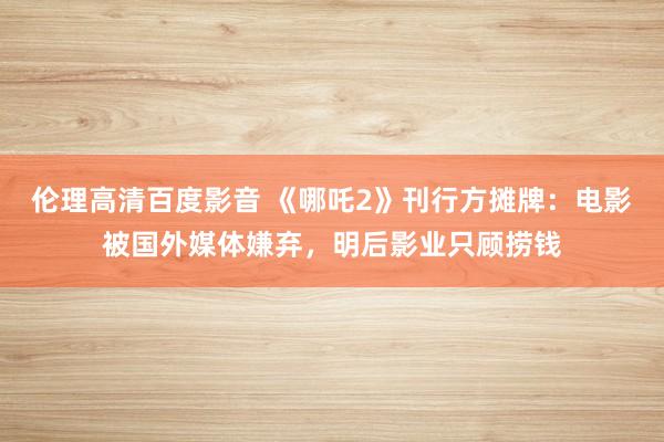 伦理高清百度影音 《哪吒2》刊行方摊牌：电影被国外媒体嫌弃，明后影业只顾捞钱