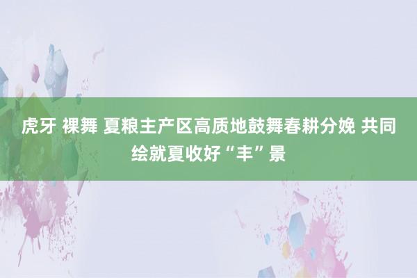 虎牙 裸舞 夏粮主产区高质地鼓舞春耕分娩 共同绘就夏收好“丰”景