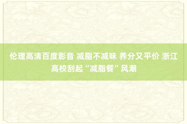 伦理高清百度影音 减脂不减味 养分又平价 浙江高校刮起“减脂餐”风潮