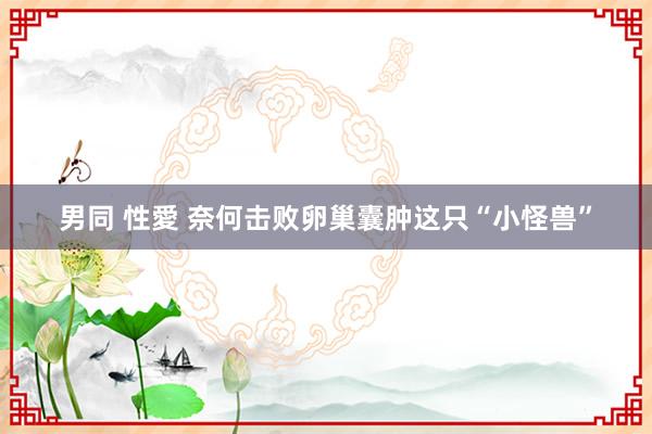 男同 性愛 奈何击败卵巢囊肿这只“小怪兽”