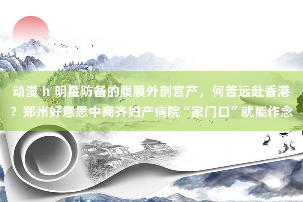 动漫 h 明星防备的腹膜外剖宫产，何苦远赴香港？郑州好意思中商齐妇产病院“家门口”就能作念