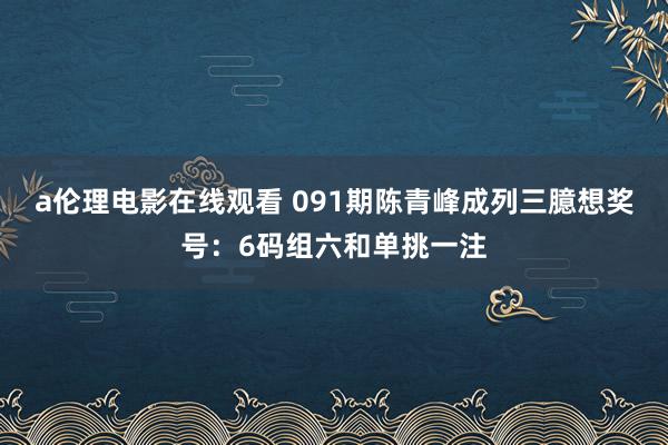 a伦理电影在线观看 091期陈青峰成列三臆想奖号：6码组六和单挑一注