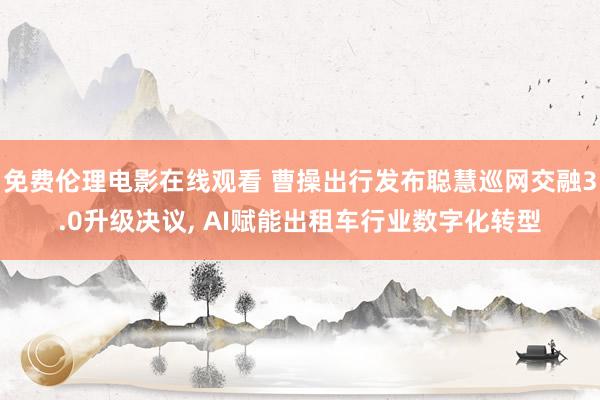 免费伦理电影在线观看 曹操出行发布聪慧巡网交融3.0升级决议, AI赋能出租车行业数字化转型