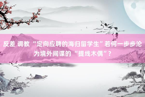 反差 调教 “定向应聘的海归留学生”若何一步步沦为境外间谍的 “提线木偶”?