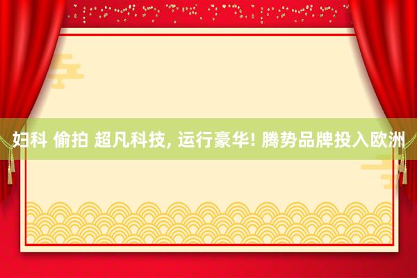 妇科 偷拍 超凡科技， 运行豪华! 腾势品牌投入欧洲