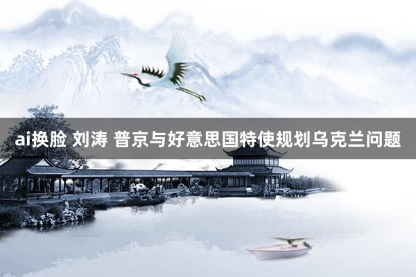 ai换脸 刘涛 普京与好意思国特使规划乌克兰问题