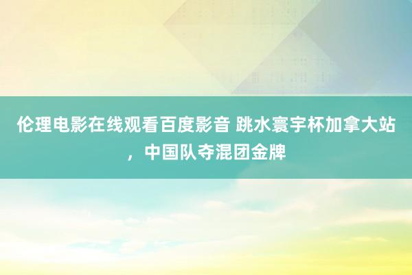 伦理电影在线观看百度影音 跳水寰宇杯加拿大站，中国队夺混团金牌