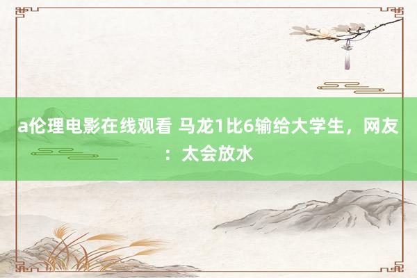 a伦理电影在线观看 马龙1比6输给大学生，网友：太会放水