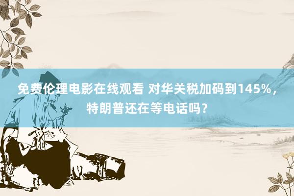 免费伦理电影在线观看 对华关税加码到145%，特朗普还在等电话吗？