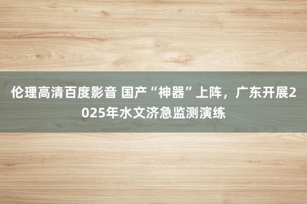 伦理高清百度影音 国产“神器”上阵，广东开展2025年水文济急监测演练