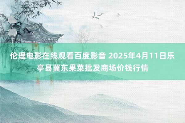 伦理电影在线观看百度影音 2025年4月11日乐亭县冀东果菜批发商场价钱行情