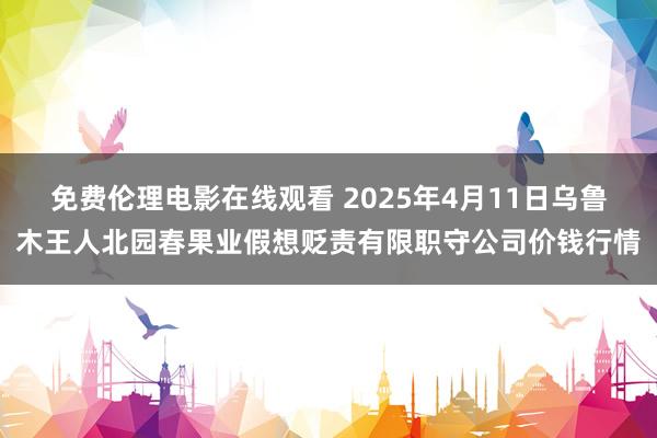 免费伦理电影在线观看 2025年4月11日乌鲁木王人北园春果业假想贬责有限职守公司价钱行情