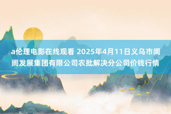 a伦理电影在线观看 2025年4月11日义乌市阛阓发展集团有限公司农批解决分公司价钱行情