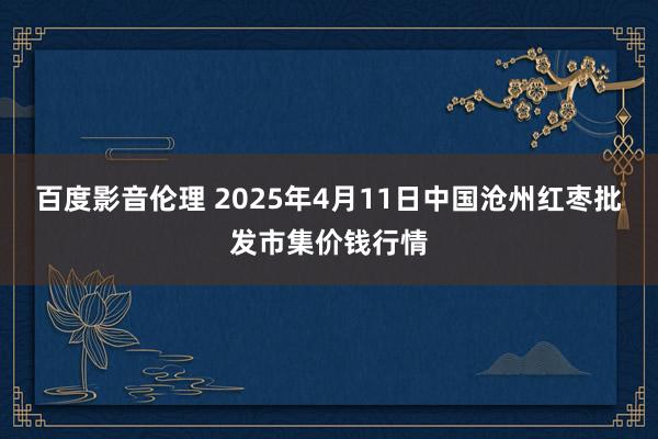 百度影音伦理 2025年4月11日中国沧州红枣批发市集价钱行情