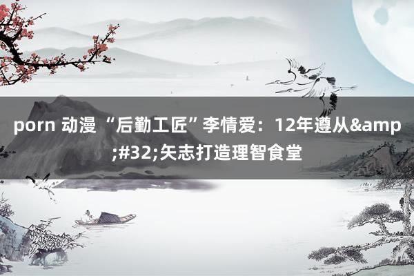 porn 动漫 “后勤工匠”李情爱：12年遵从&#32;矢志打造理智食堂