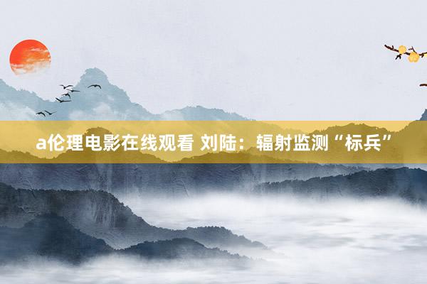 a伦理电影在线观看 刘陆：辐射监测“标兵”