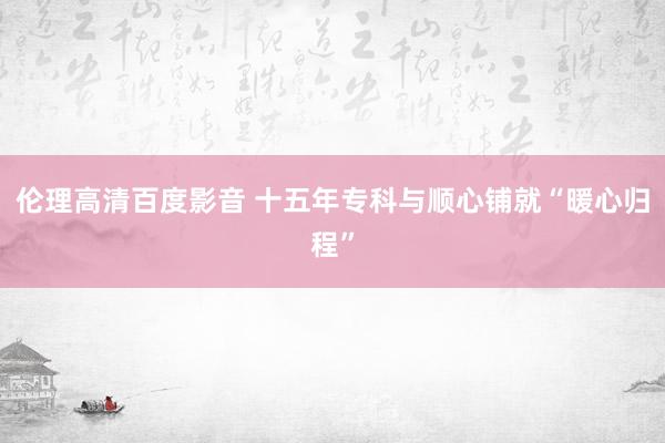 伦理高清百度影音 十五年专科与顺心铺就“暖心归程”