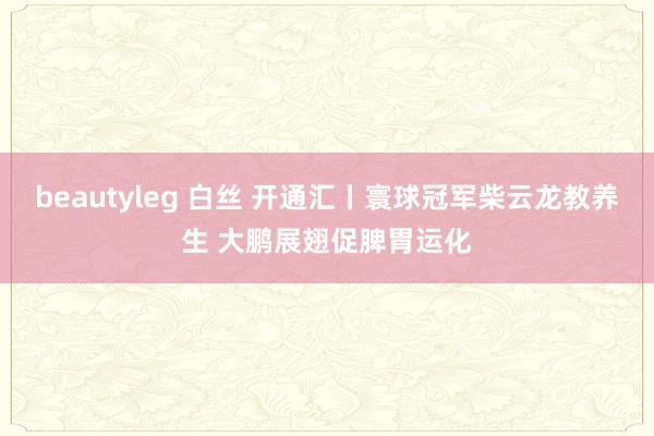 beautyleg 白丝 开通汇丨寰球冠军柴云龙教养生 大鹏展翅促脾胃运化