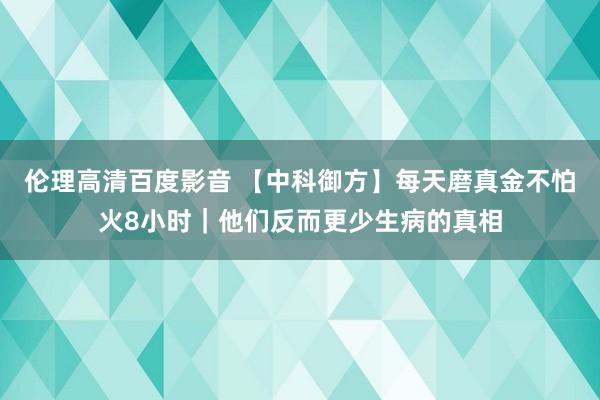 伦理高清百度影音 【中科御方】每天磨真金不怕火8小时｜他们反而更少生病的真相
