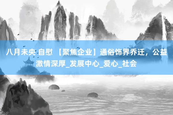 八月未央 自慰 【聚焦企业】通俗饰界乔迁，公益激情深厚_发展中心_爱心_社会