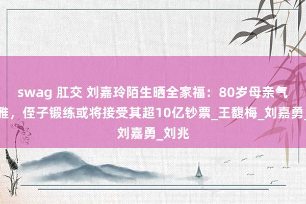 swag 肛交 刘嘉玲陌生晒全家福：80岁母亲气质优雅，侄子锻练或将接受其超10亿钞票_王馥梅_刘嘉勇_刘兆