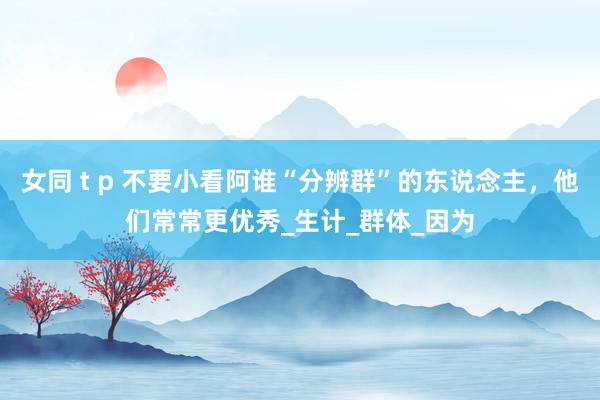 女同 t p 不要小看阿谁“分辨群”的东说念主，他们常常更优秀_生计_群体_因为