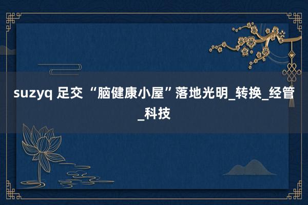 suzyq 足交 “脑健康小屋”落地光明_转换_经管_科技