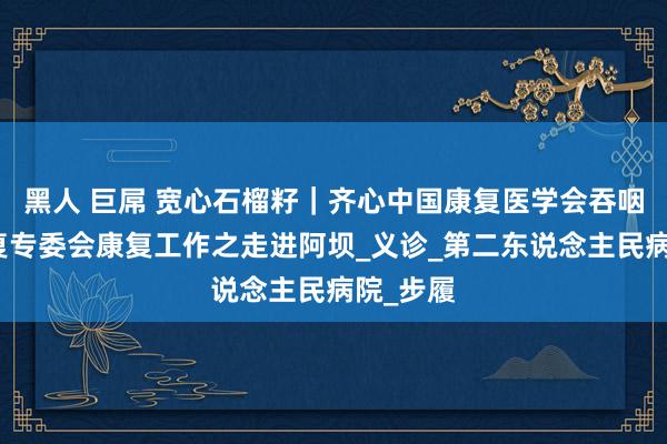黑人 巨屌 宽心石榴籽｜齐心中国康复医学会吞咽掩饰康复专委会康复工作之走进阿坝_义诊_第二东说念主民病院_步履