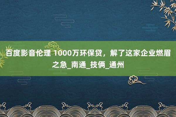 百度影音伦理 1000万环保贷，解了这家企业燃眉之急_南通_技俩_通州
